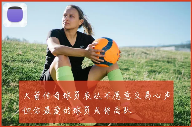 火箭传奇球员表达不愿意交易心声但你最爱的球员或将离队