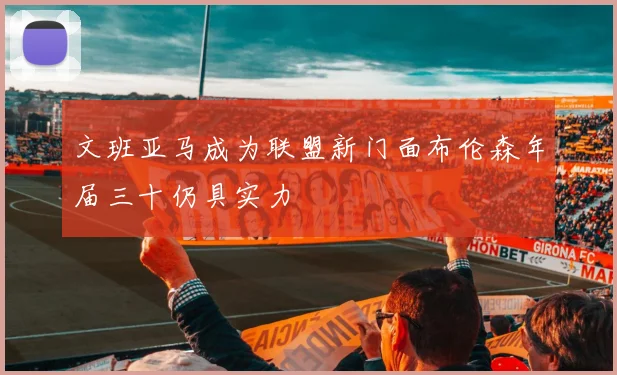 文班亚马成为联盟新门面布伦森年届三十仍具实力