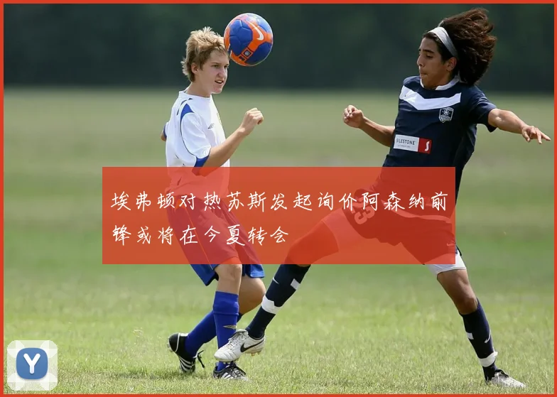 埃弗顿对热苏斯发起询价阿森纳前锋或将在今夏转会
