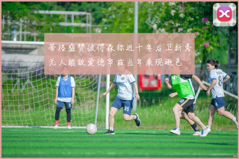 蒂格盛赞彼得森称近十年后卫新秀无人能敌爱德华兹当年表现逊色
