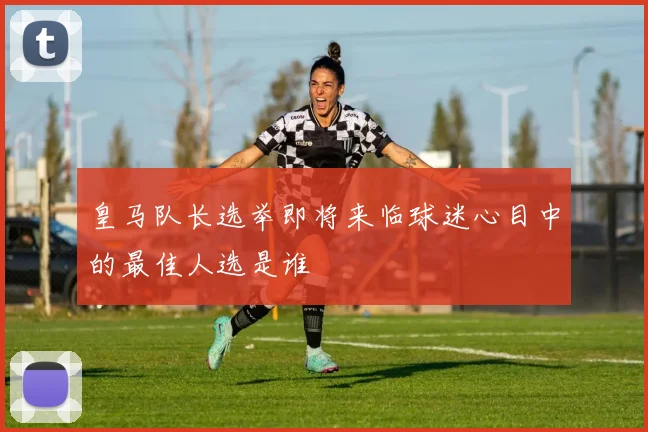 皇马队长选举即将来临球迷心目中的最佳人选是谁