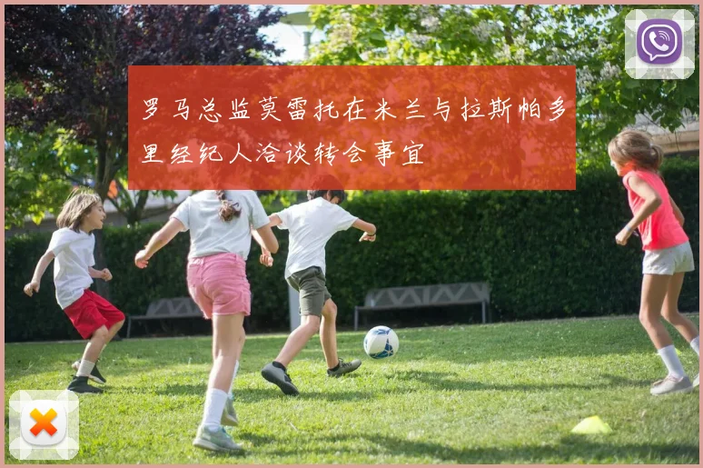 罗马总监莫雷托在米兰与拉斯帕多里经纪人洽谈转会事宜