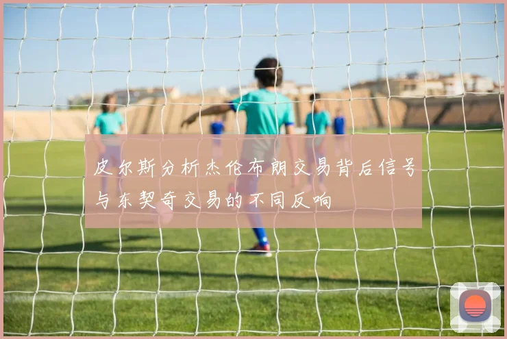 皮尔斯分析杰伦布朗交易背后信号与东契奇交易的不同反响