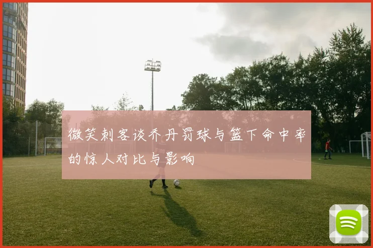 微笑刺客谈乔丹罚球与篮下命中率的惊人对比与影响