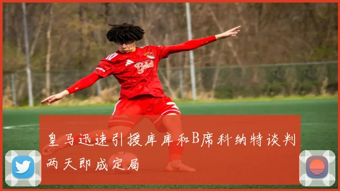 皇马迅速引援库库和B席科纳特谈判两天即成定局