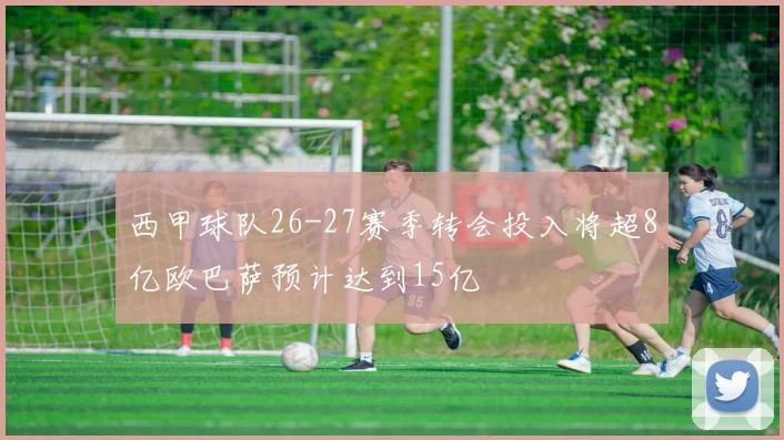 西甲球队26-27赛季转会投入将超8亿欧巴萨预计达到15亿