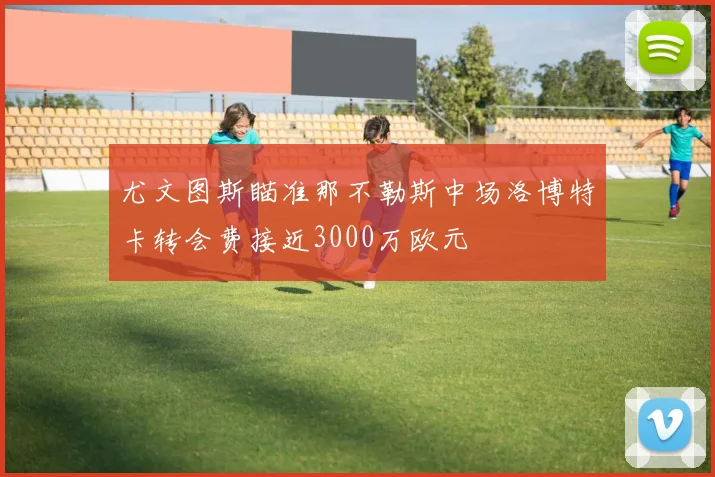 尤文图斯瞄准那不勒斯中场洛博特卡转会费接近3000万欧元