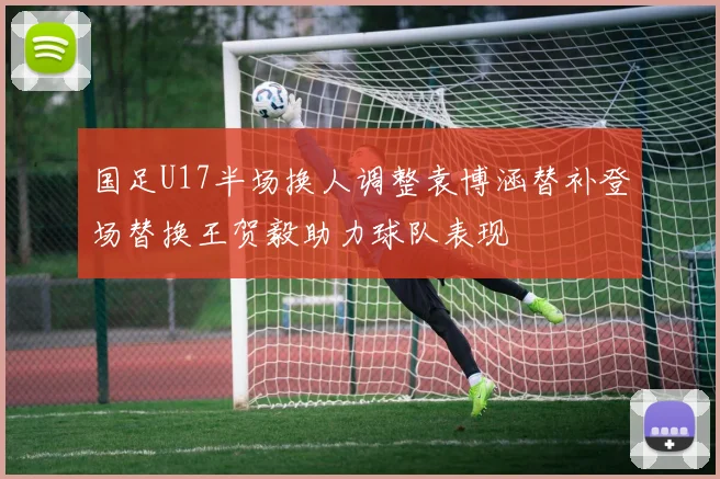 国足U17半场换人调整袁博涵替补登场替换王贺毅助力球队表现