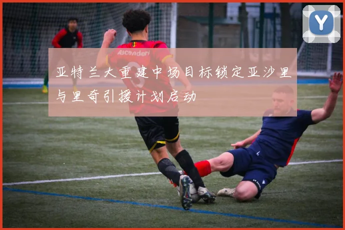 亚特兰大重建中场目标锁定亚沙里与里奇引援计划启动