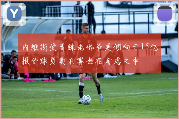 内维斯受青睐老佛爷更倾向于15亿报价球员奥利赛也在考虑之中
